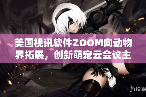 美国视讯软件ZOOM向动物界拓展，创新萌宠云会议主题功能