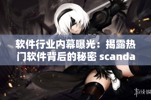 软件行业内幕曝光：揭露热门软件背后的秘密 scandal揭秘！