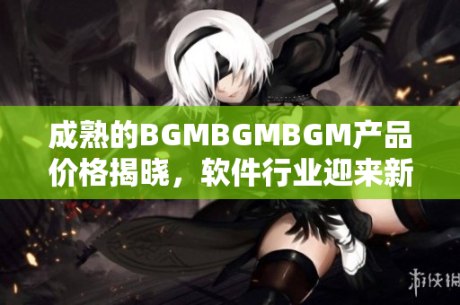 成熟的BGMBGMBGM产品价格揭晓，软件行业迎来新风潮