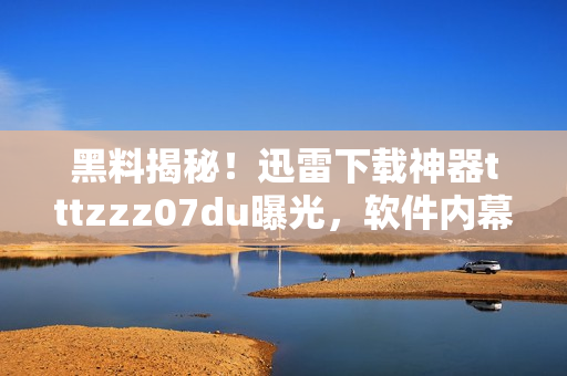 黑料揭秘！迅雷下载神器tttzzz07du曝光，软件内幕一网打尽