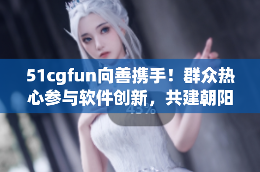 51cgfun向善携手！群众热心参与软件创新，共建朝阳社区