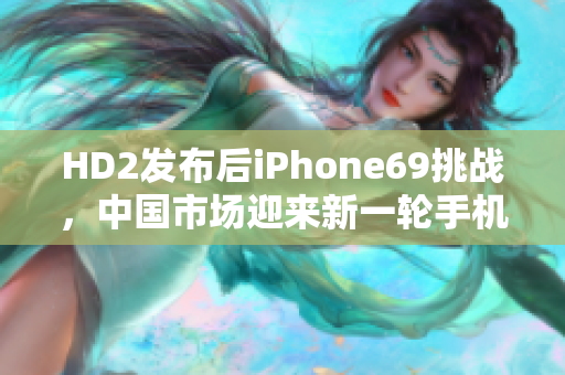 HD2发布后iPhone69挑战，中国市场迎来新一轮手机竞争