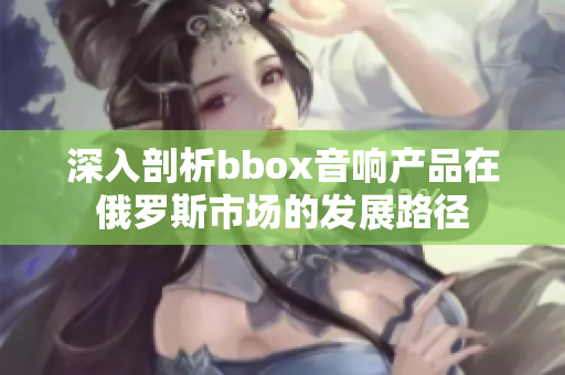 深入剖析bbox音响产品在俄罗斯市场的发展路径