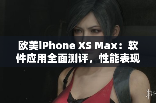 欧美iPhone XS Max：软件应用全面测评，性能表现一览无余