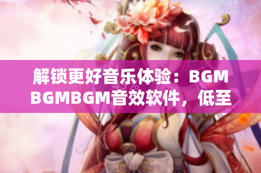 解锁更好音乐体验：BGMBGMBGM音效软件，低至XX元起