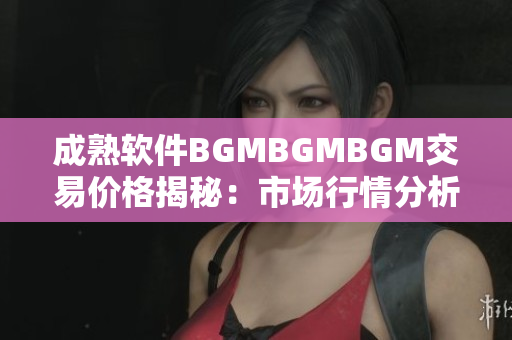 成熟软件BGMBGMBGM交易价格揭秘：市场行情分析及最新动向