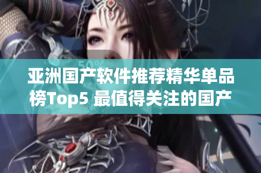 亚洲国产软件推荐精华单品榜Top5 最值得关注的国产软件推荐