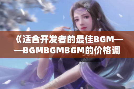 《适合开发者的最佳BGM——BGMBGMBGM的价格调查及选择指南》