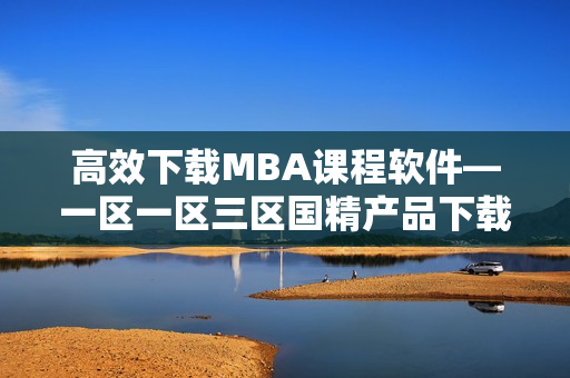 高效下载MBA课程软件—一区一区三区国精产品下载极速通道