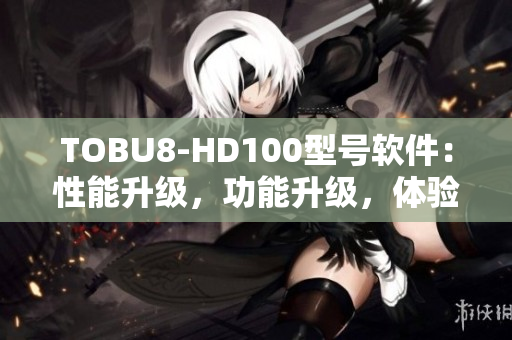 TOBU8-HD100型号软件：性能升级，功能升级，体验升级