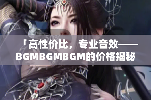 「高性价比，专业音效——BGMBGMBGM的价格揭秘」