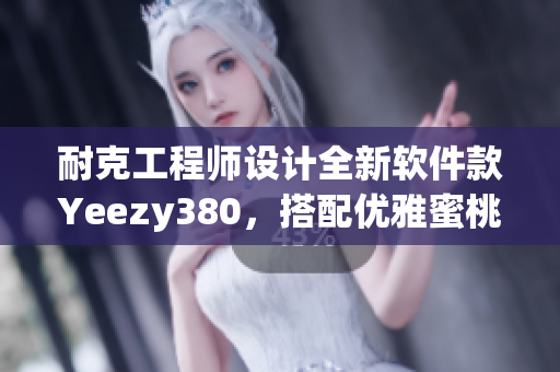 耐克工程师设计全新软件款Yeezy380，搭配优雅蜜桃粉和白色配色