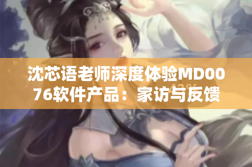 沈芯语老师深度体验MD0076软件产品：家访与反馈