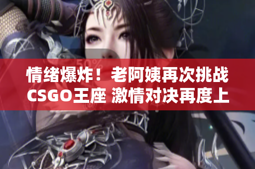 情绪爆炸！老阿姨再次挑战CSGO王座 激情对决再度上演