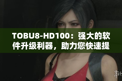 TOBU8-HD100：强大的软件升级利器，助力您快速提升工作效率