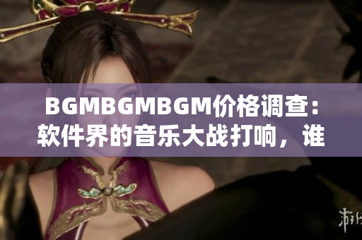 BGMBGMBGM价格调查：软件界的音乐大战打响，谁能胜出？