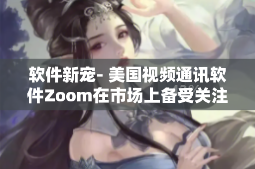 软件新宠- 美国视频通讯软件Zoom在市场上备受关注