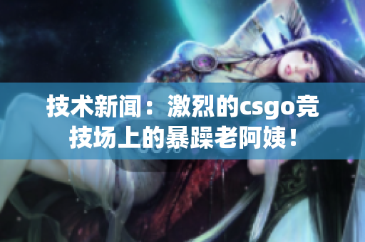 技术新闻：激烈的csgo竞技场上的暴躁老阿姨！