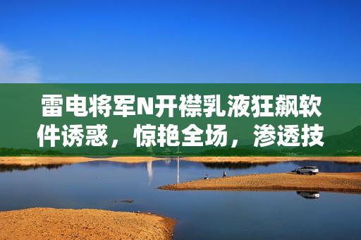 雷电将军N开襟乳液狂飙软件诱惑，惊艳全场，渗透技术心扉