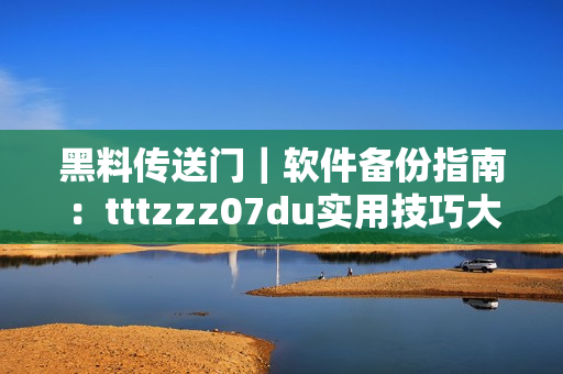 黑料传送门｜软件备份指南：tttzzz07du实用技巧大揭秘