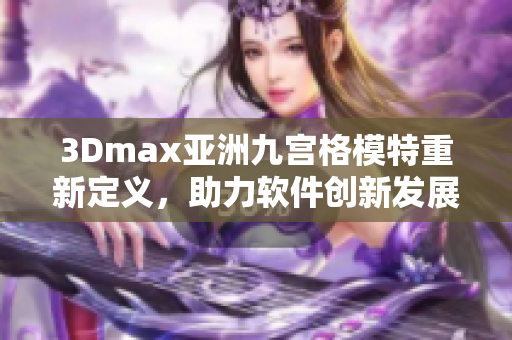 3Dmax亚洲九宫格模特重新定义，助力软件创新发展