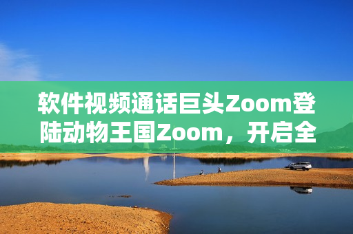 软件视频通话巨头Zoom登陆动物王国Zoom，开启全新合作篇章