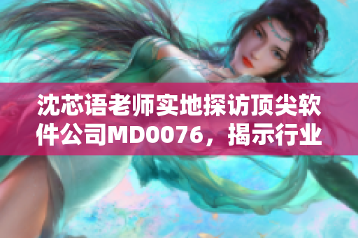 沈芯语老师实地探访顶尖软件公司MD0076，揭示行业内新趋势