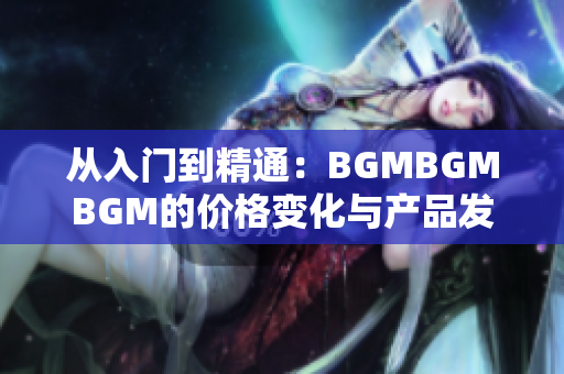 从入门到精通：BGMBGMBGM的价格变化与产品发展历程