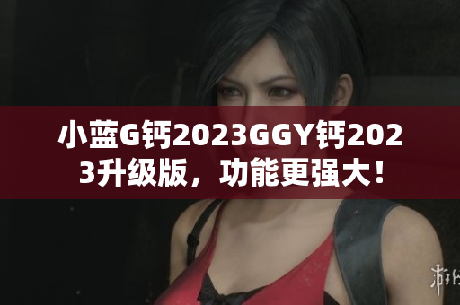 小蓝G钙2023GGY钙2023升级版，功能更强大！