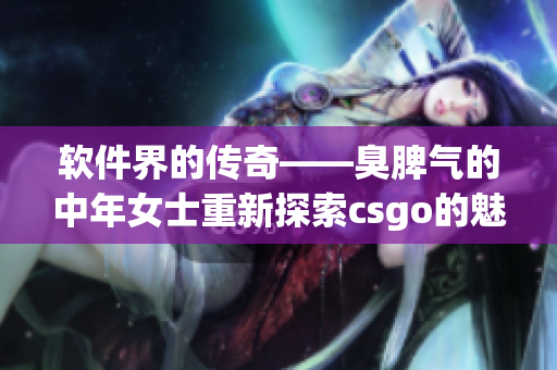 软件界的传奇——臭脾气的中年女士重新探索csgo的魅力