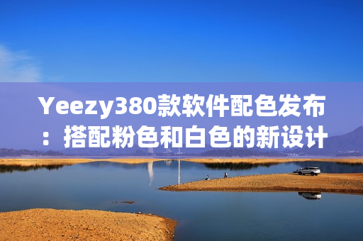 Yeezy380款软件配色发布：搭配粉色和白色的新设计登场