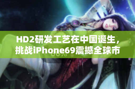 HD2研发工艺在中国诞生，挑战iPhone69震撼全球市场