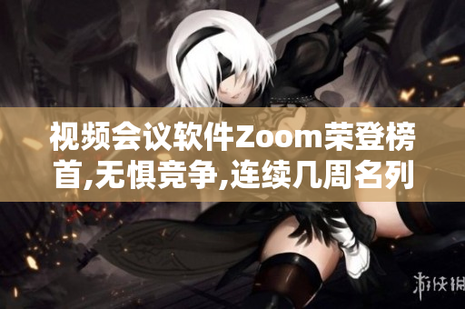 视频会议软件Zoom荣登榜首,无惧竞争,连续几周名列热门下载榜眼位