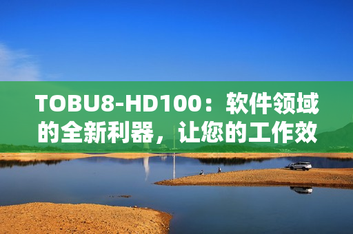 TOBU8-HD100：软件领域的全新利器，让您的工作效率大幅提升