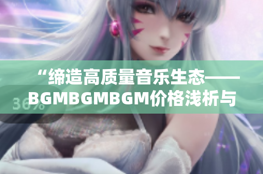 “缔造高质量音乐生态——BGMBGMBGM价格浅析与软件应用推荐”