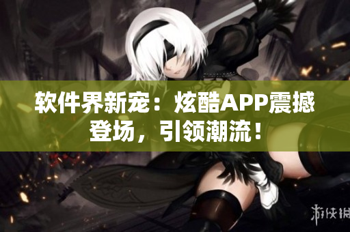 软件界新宠：炫酷APP震撼登场，引领潮流！