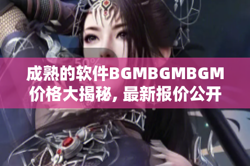 成熟的软件BGMBGMBGM价格大揭秘, 最新报价公开!