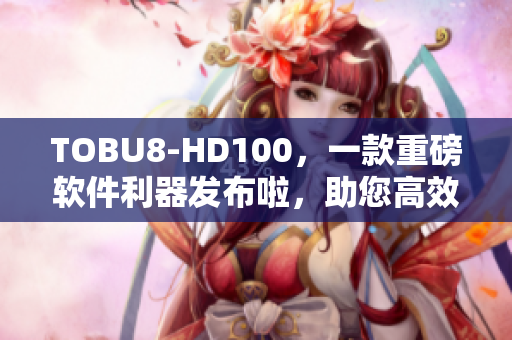 TOBU8-HD100，一款重磅软件利器发布啦，助您高效工作！