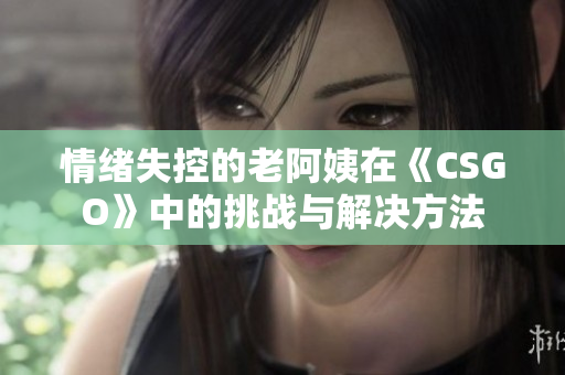 情绪失控的老阿姨在《CSGO》中的挑战与解决方法