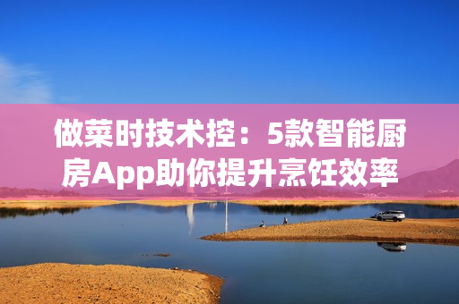 做菜时技术控：5款智能厨房App助你提升烹饪效率