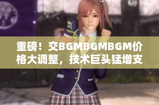 重磅！交BGMBGMBGM价格大调整，技术巨头猛增支持！