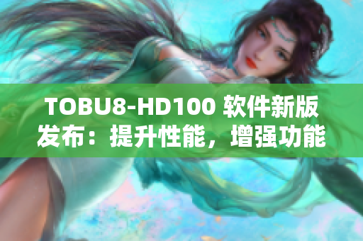 TOBU8-HD100 软件新版发布：提升性能，增强功能，体验升级