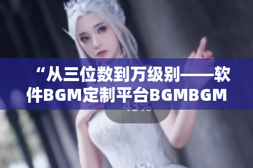 “从三位数到万级别——软件BGM定制平台BGMBGMBGM价格全解析”