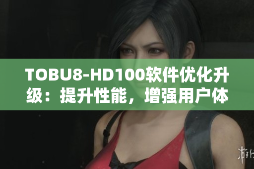 TOBU8-HD100软件优化升级：提升性能，增强用户体验