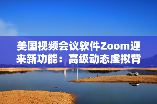 美国视频会议软件Zoom迎来新功能：高级动态虚拟背景