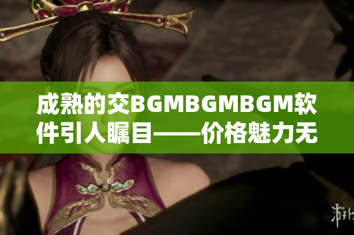 成熟的交BGMBGMBGM软件引人瞩目——价格魅力无限