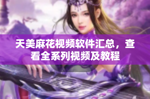 天美麻花视频软件汇总，查看全系列视频及教程