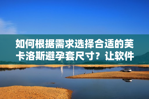 如何根据需求选择合适的芙卡洛斯避孕套尺寸？让软件辅助您选购！