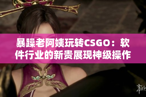 暴躁老阿姨玩转CSGO：软件行业的新贵展现神级操作