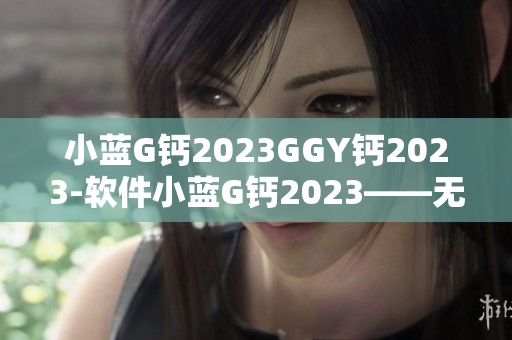 小蓝G钙2023GGY钙2023-软件小蓝G钙2023——无忧软件体验